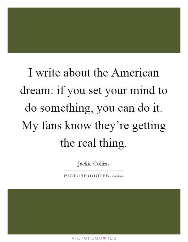 I write about the American dream: if you set your mind to do something, you can do it. My fans know they're getting the real thing. Picture Quote #1