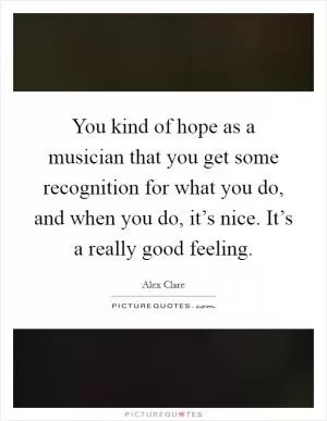 You kind of hope as a musician that you get some recognition for what you do, and when you do, it’s nice. It’s a really good feeling Picture Quote #1