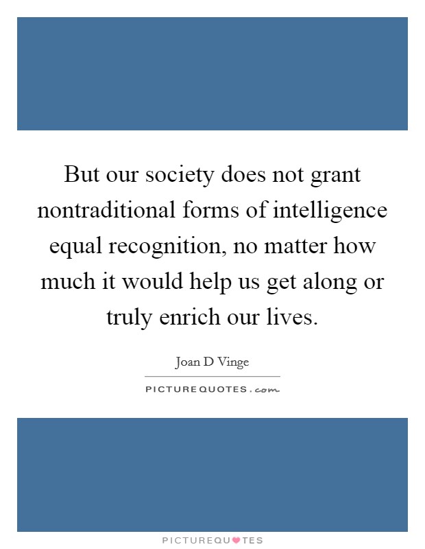 But our society does not grant nontraditional forms of intelligence equal recognition, no matter how much it would help us get along or truly enrich our lives. Picture Quote #1