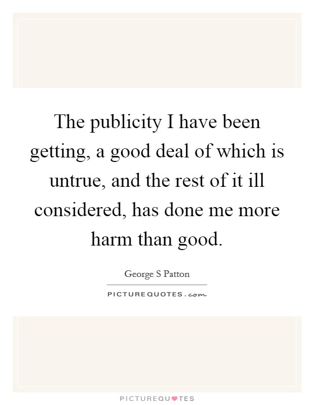 The publicity I have been getting, a good deal of which is untrue, and the rest of it ill considered, has done me more harm than good. Picture Quote #1