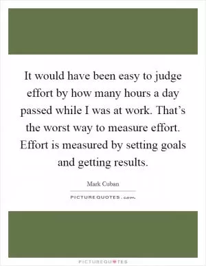 It would have been easy to judge effort by how many hours a day passed while I was at work. That’s the worst way to measure effort. Effort is measured by setting goals and getting results Picture Quote #1