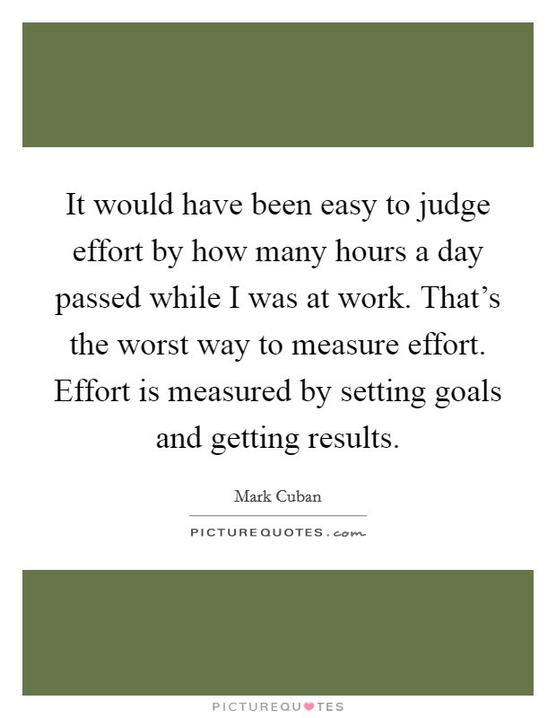 It would have been easy to judge effort by how many hours a day passed while I was at work. That's the worst way to measure effort. Effort is measured by setting goals and getting results. Picture Quote #1
