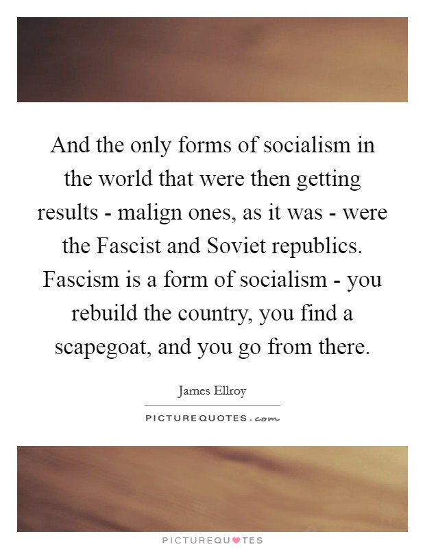 And the only forms of socialism in the world that were then getting results - malign ones, as it was - were the Fascist and Soviet republics. Fascism is a form of socialism - you rebuild the country, you find a scapegoat, and you go from there. Picture Quote #1