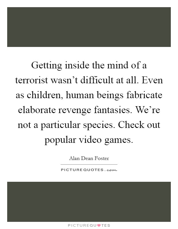Getting inside the mind of a terrorist wasn't difficult at all. Even as children, human beings fabricate elaborate revenge fantasies. We're not a particular species. Check out popular video games. Picture Quote #1