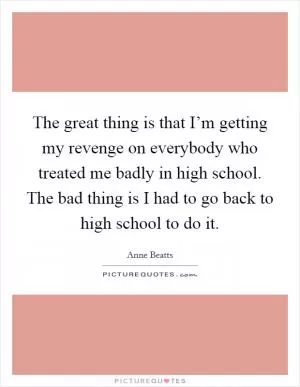 The great thing is that I’m getting my revenge on everybody who treated me badly in high school. The bad thing is I had to go back to high school to do it Picture Quote #1