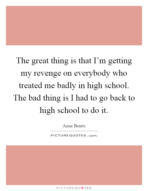 The great thing is that I'm getting my revenge on everybody who treated me badly in high school. The bad thing is I had to go back to high school to do it. Picture Quote #1