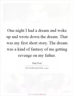 One night I had a dream and woke up and wrote down the dream. That was my first short story. The dream was a kind of fantasy of me getting revenge on my father Picture Quote #1