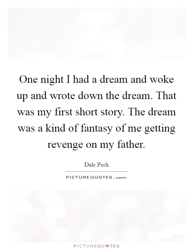One night I had a dream and woke up and wrote down the dream. That was my first short story. The dream was a kind of fantasy of me getting revenge on my father. Picture Quote #1
