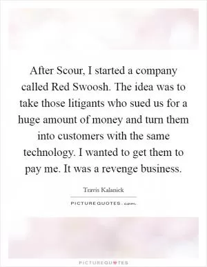 After Scour, I started a company called Red Swoosh. The idea was to take those litigants who sued us for a huge amount of money and turn them into customers with the same technology. I wanted to get them to pay me. It was a revenge business Picture Quote #1