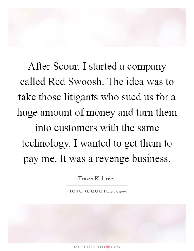 After Scour, I started a company called Red Swoosh. The idea was to take those litigants who sued us for a huge amount of money and turn them into customers with the same technology. I wanted to get them to pay me. It was a revenge business. Picture Quote #1