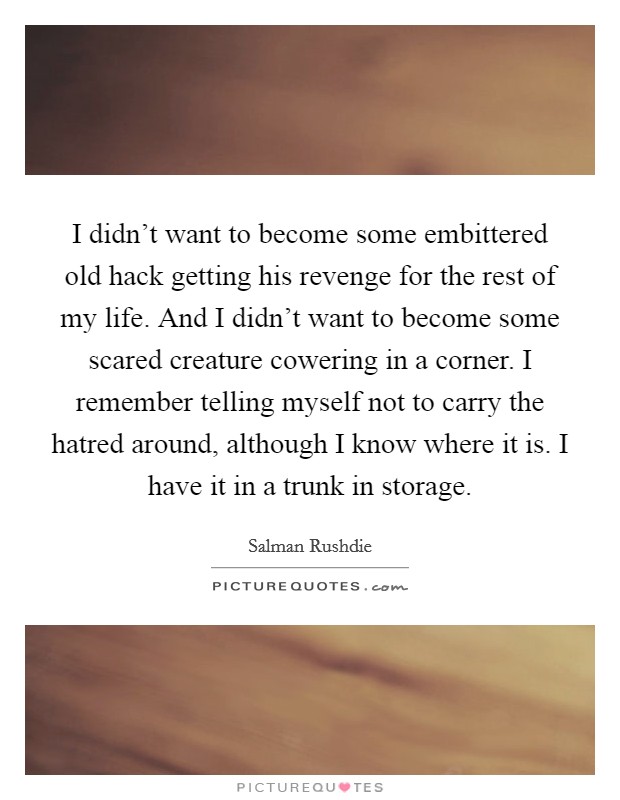 I didn't want to become some embittered old hack getting his revenge for the rest of my life. And I didn't want to become some scared creature cowering in a corner. I remember telling myself not to carry the hatred around, although I know where it is. I have it in a trunk in storage. Picture Quote #1