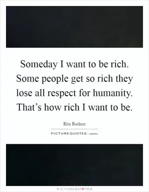 Someday I want to be rich. Some people get so rich they lose all respect for humanity. That’s how rich I want to be Picture Quote #1