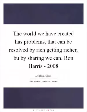 The world we have created has problems, that can be resolved by rich getting richer, bu by sharing we can. Ron Harris - 2008 Picture Quote #1