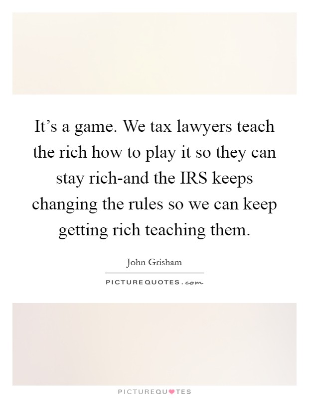 It's a game. We tax lawyers teach the rich how to play it so they can stay rich-and the IRS keeps changing the rules so we can keep getting rich teaching them. Picture Quote #1