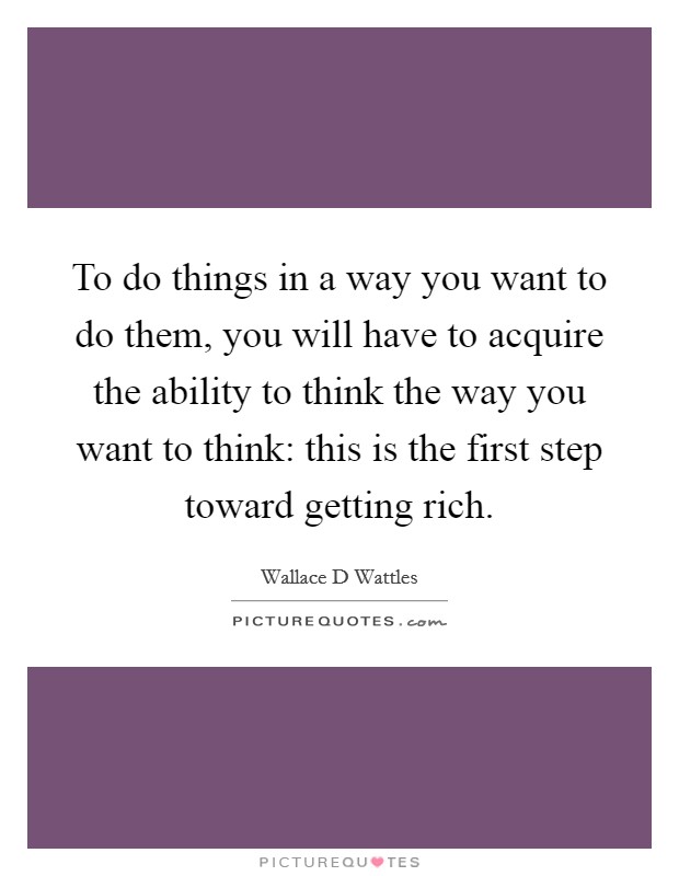 To do things in a way you want to do them, you will have to acquire the ability to think the way you want to think: this is the first step toward getting rich. Picture Quote #1