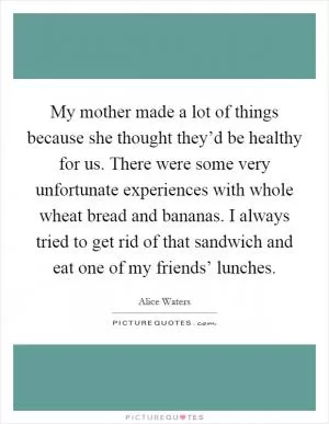 My mother made a lot of things because she thought they’d be healthy for us. There were some very unfortunate experiences with whole wheat bread and bananas. I always tried to get rid of that sandwich and eat one of my friends’ lunches Picture Quote #1