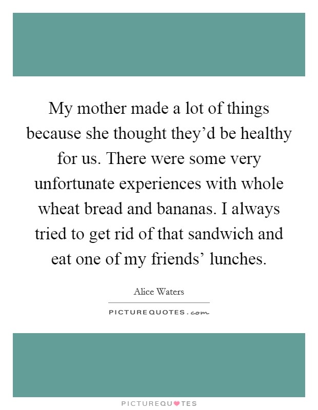 My mother made a lot of things because she thought they'd be healthy for us. There were some very unfortunate experiences with whole wheat bread and bananas. I always tried to get rid of that sandwich and eat one of my friends' lunches. Picture Quote #1