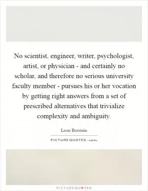No scientist, engineer, writer, psychologist, artist, or physician - and certainly no scholar, and therefore no serious university faculty member - pursues his or her vocation by getting right answers from a set of prescribed alternatives that trivialize complexity and ambiguity Picture Quote #1