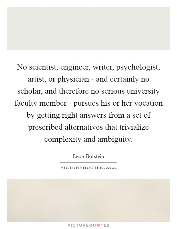 No scientist, engineer, writer, psychologist, artist, or physician - and certainly no scholar, and therefore no serious university faculty member - pursues his or her vocation by getting right answers from a set of prescribed alternatives that trivialize complexity and ambiguity. Picture Quote #1