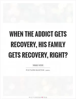 When the addict gets recovery, his family gets recovery, right? Picture Quote #1