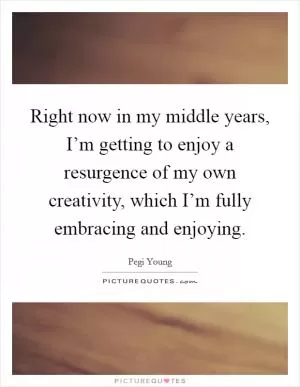Right now in my middle years, I’m getting to enjoy a resurgence of my own creativity, which I’m fully embracing and enjoying Picture Quote #1