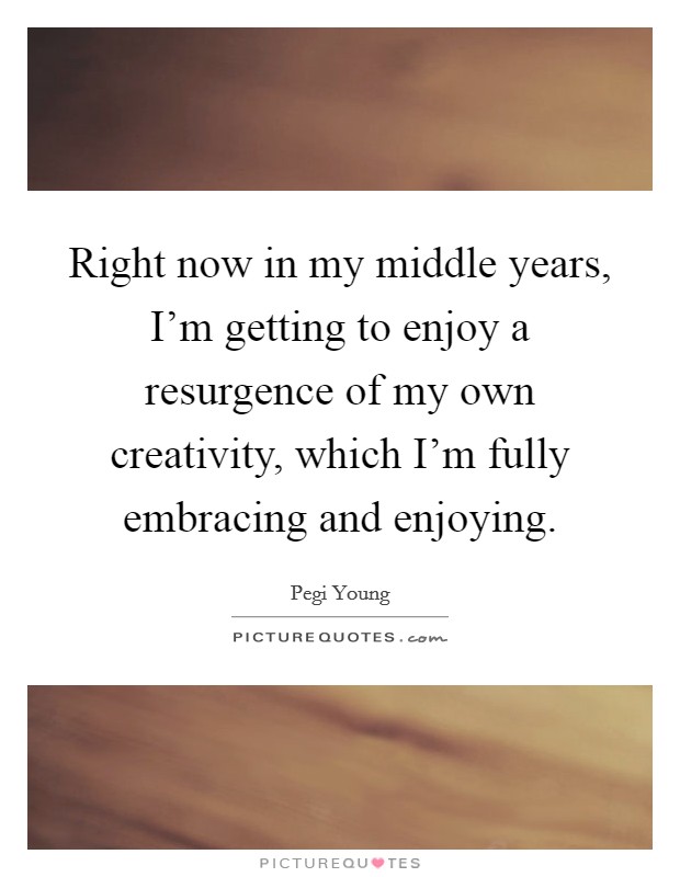 Right now in my middle years, I'm getting to enjoy a resurgence of my own creativity, which I'm fully embracing and enjoying. Picture Quote #1