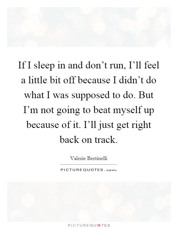 If I sleep in and don't run, I'll feel a little bit off because I didn't do what I was supposed to do. But I'm not going to beat myself up because of it. I'll just get right back on track. Picture Quote #1