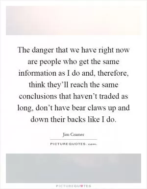 The danger that we have right now are people who get the same information as I do and, therefore, think they’ll reach the same conclusions that haven’t traded as long, don’t have bear claws up and down their backs like I do Picture Quote #1