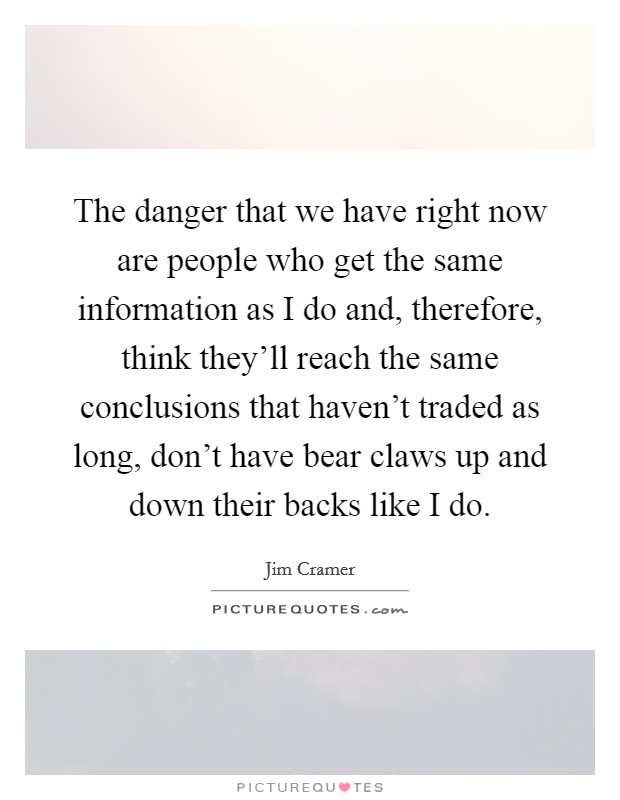 The danger that we have right now are people who get the same information as I do and, therefore, think they'll reach the same conclusions that haven't traded as long, don't have bear claws up and down their backs like I do. Picture Quote #1