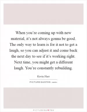 When you’re coming up with new material, it’s not always gonna be good. The only way to learn is for it not to get a laugh, so you can adjust it and come back the next day to see if it’s working right. Next time, you might get a different laugh. You’re constantly rebuilding Picture Quote #1