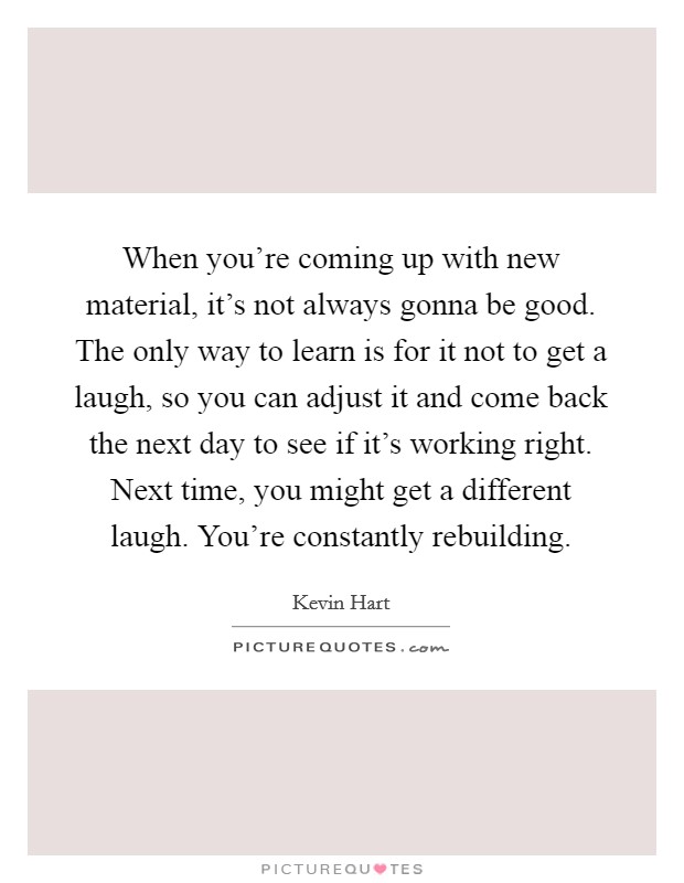 When you're coming up with new material, it's not always gonna be good. The only way to learn is for it not to get a laugh, so you can adjust it and come back the next day to see if it's working right. Next time, you might get a different laugh. You're constantly rebuilding. Picture Quote #1