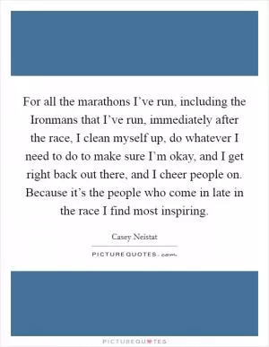 For all the marathons I’ve run, including the Ironmans that I’ve run, immediately after the race, I clean myself up, do whatever I need to do to make sure I’m okay, and I get right back out there, and I cheer people on. Because it’s the people who come in late in the race I find most inspiring Picture Quote #1