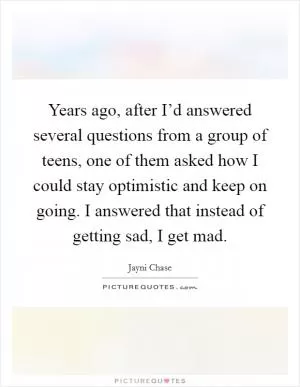 Years ago, after I’d answered several questions from a group of teens, one of them asked how I could stay optimistic and keep on going. I answered that instead of getting sad, I get mad Picture Quote #1