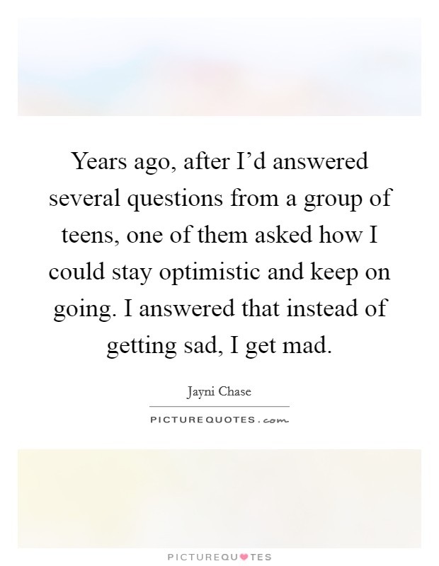 Years ago, after I'd answered several questions from a group of teens, one of them asked how I could stay optimistic and keep on going. I answered that instead of getting sad, I get mad. Picture Quote #1