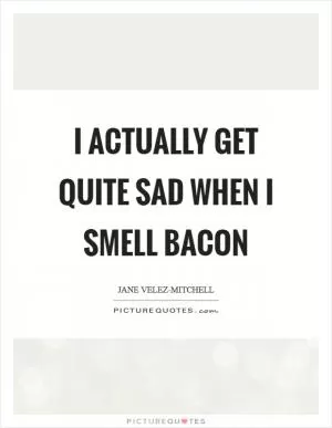 I actually get quite sad when I smell bacon Picture Quote #1