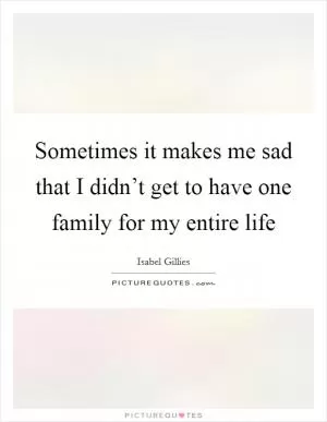 Sometimes it makes me sad that I didn’t get to have one family for my entire life Picture Quote #1