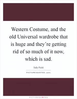 Western Costume, and the old Universal wardrobe that is huge and they’re getting rid of so much of it now, which is sad Picture Quote #1