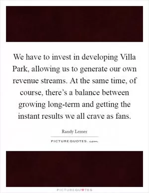 We have to invest in developing Villa Park, allowing us to generate our own revenue streams. At the same time, of course, there’s a balance between growing long-term and getting the instant results we all crave as fans Picture Quote #1