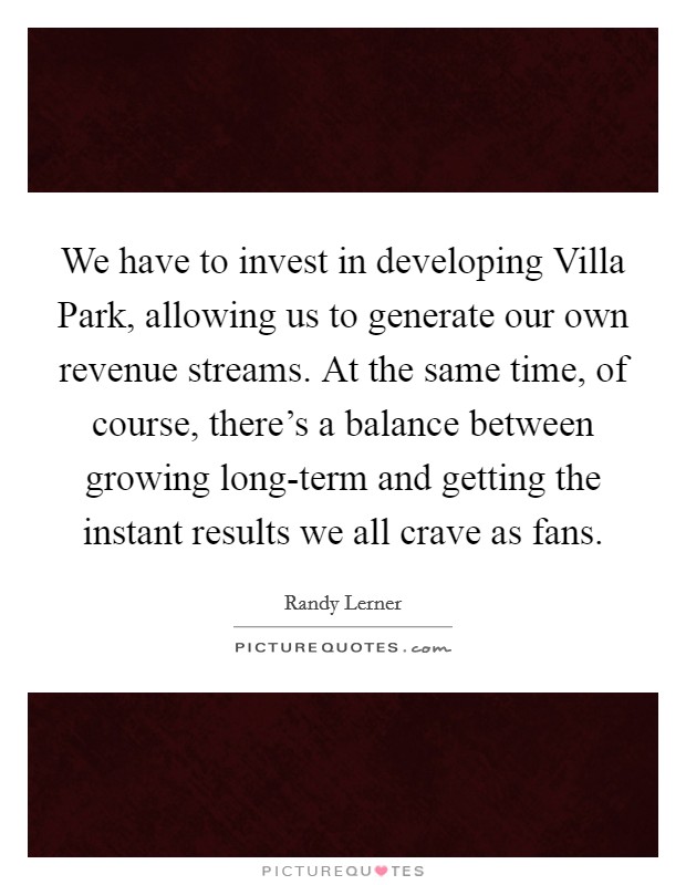 We have to invest in developing Villa Park, allowing us to generate our own revenue streams. At the same time, of course, there's a balance between growing long-term and getting the instant results we all crave as fans. Picture Quote #1