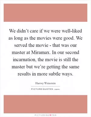 We didn’t care if we were well-liked as long as the movies were good. We served the movie - that was our master at Miramax. In our second incarnation, the movie is still the master but we’re getting the same results in more subtle ways Picture Quote #1