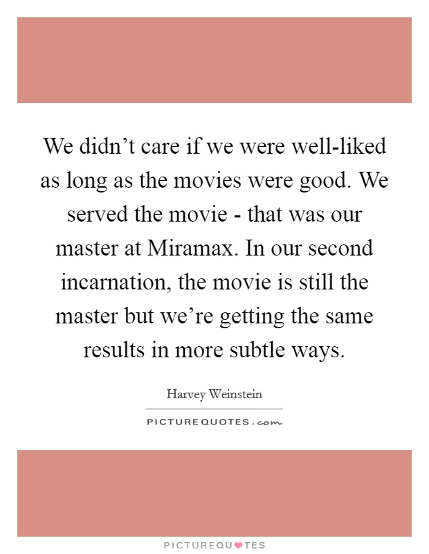 We didn't care if we were well-liked as long as the movies were good. We served the movie - that was our master at Miramax. In our second incarnation, the movie is still the master but we're getting the same results in more subtle ways. Picture Quote #1