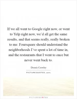 If we all went to Google right now, or went to Yelp right now, we’d all get the same results, and that seems really, really broken to me. Foursquare should understand the neighborhoods I’ve spent a lot of time in, and the restaurants that I went to once but never went back to Picture Quote #1