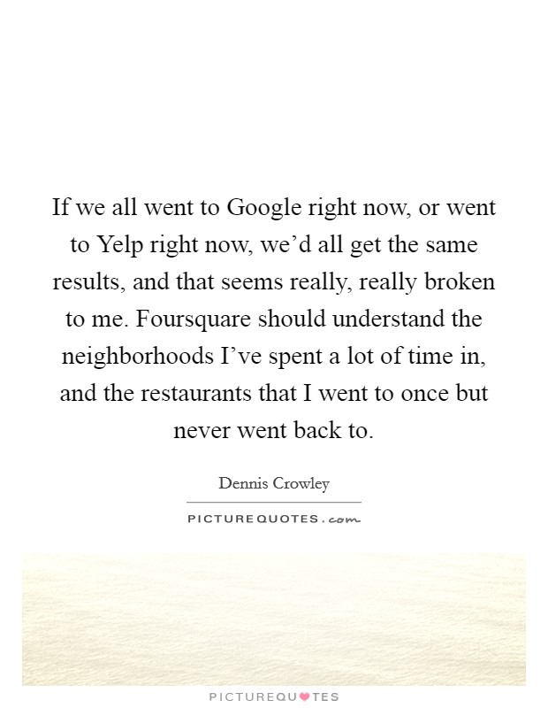 If we all went to Google right now, or went to Yelp right now, we'd all get the same results, and that seems really, really broken to me. Foursquare should understand the neighborhoods I've spent a lot of time in, and the restaurants that I went to once but never went back to. Picture Quote #1