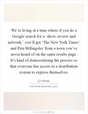 We’re living at a time where if you do a Google search for a ‘show, review and network,’ you’ll get ‘The New York Times’ and Pete Billingsley from a town you’ve never heard of on the same results page. It’s kind of democratizing the process so that everyone has access to a distribution system to express themselves Picture Quote #1