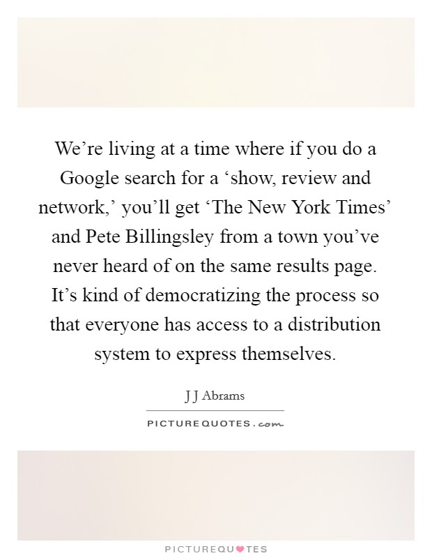 We're living at a time where if you do a Google search for a ‘show, review and network,' you'll get ‘The New York Times' and Pete Billingsley from a town you've never heard of on the same results page. It's kind of democratizing the process so that everyone has access to a distribution system to express themselves. Picture Quote #1