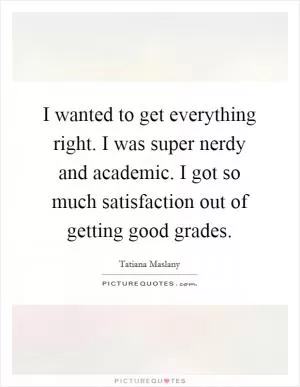 I wanted to get everything right. I was super nerdy and academic. I got so much satisfaction out of getting good grades Picture Quote #1