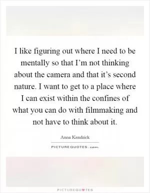 I like figuring out where I need to be mentally so that I’m not thinking about the camera and that it’s second nature. I want to get to a place where I can exist within the confines of what you can do with filmmaking and not have to think about it Picture Quote #1
