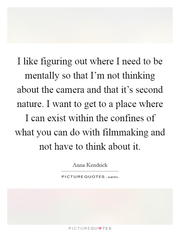 I like figuring out where I need to be mentally so that I'm not thinking about the camera and that it's second nature. I want to get to a place where I can exist within the confines of what you can do with filmmaking and not have to think about it. Picture Quote #1