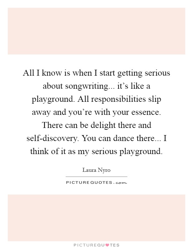 All I know is when I start getting serious about songwriting... it's like a playground. All responsibilities slip away and you're with your essence. There can be delight there and self-discovery. You can dance there... I think of it as my serious playground. Picture Quote #1