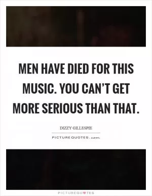 Men have died for this music. You can’t get more serious than that Picture Quote #1